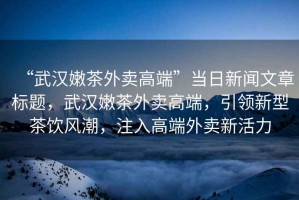 “武漢嫩茶外賣高端”當日新聞文章標題，武漢嫩茶外賣高端，引領新型茶飲風潮，注入高端外賣新活力