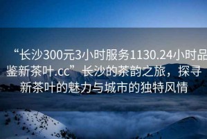 “長沙300元3小時服務1130.24小時品鑒新茶葉.cc”長沙的茶韻之旅，探尋新茶葉的魅力與城市的獨特風情