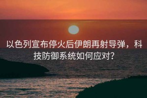 以色列宣布停火后伊朗再射導彈，科技防御系統如何應對？