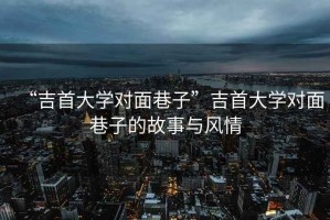 “吉首大學(xué)對(duì)面巷子”吉首大學(xué)對(duì)面巷子的故事與風(fēng)情