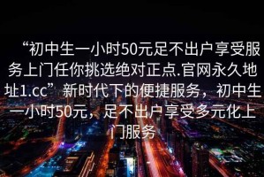 “初中生一小時(shí)50元足不出戶享受服務(wù)上門(mén)任你挑選絕對(duì)正點(diǎn).官網(wǎng)永久地址1.cc”新時(shí)代下的便捷服務(wù)，初中生一小時(shí)50元，足不出戶享受多元化上門(mén)服務(wù)