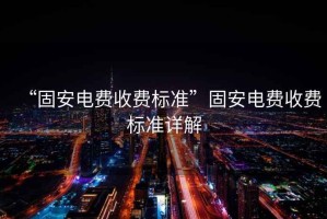 “固安電費收費標(biāo)準(zhǔn)”固安電費收費標(biāo)準(zhǔn)詳解
