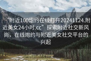 “附近100炮約在線打開20241124.附近美女24小時.cc”探索附近社交新風尚，在線炮約與附近美女社交平臺的興起