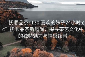 “撫順品茶1130.喜歡的妹子24小時(shí).cc”撫順品茶新風(fēng)尚，探尋茶藝文化中的獨(dú)特魅力與情感紐帶