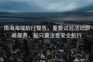 南海海域航行警告，重要試驗活動即將展開，船只需注意安全航行
