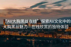 “AV大胸黑絲在線”探索AV文化中的大胸黑絲魅力—在線欣賞的獨特體驗