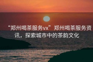 “鄭州喝茶服務vx”鄭州喝茶服務資訊，探索城市中的茶韻文化