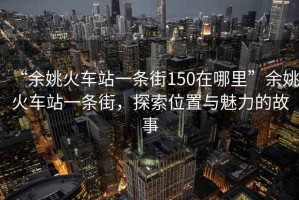 “余姚火車站一條街150在哪里”余姚火車站一條街，探索位置與魅力的故事
