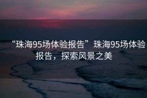 “珠海95場(chǎng)體驗(yàn)報(bào)告”珠海95場(chǎng)體驗(yàn)報(bào)告，探索風(fēng)景之美