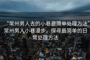 “常州男人去的小巷最簡單處理方法”常州男人小巷漫步，探尋最簡單的日常處理方法