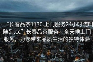 “長春品茶1130.上門服務24小時隨叫隨到.cc”長春品茶服務，全天候上門服務，為您帶來品質生活的獨特體驗