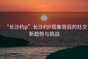 “長沙約p”長沙約P現象背后的社交新趨勢與挑戰