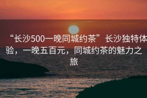 “長(zhǎng)沙500一晚同城約茶”長(zhǎng)沙獨(dú)特體驗(yàn)，一晚五百元，同城約茶的魅力之旅