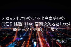 300元3小時服務足不出戶享受服務上門任你挑選1114d.官網永久地址1.cc:488包三個小時的上門服務