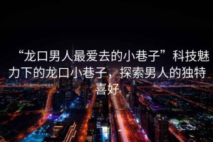 “龍口男人最愛去的小巷子”科技魅力下的龍口小巷子，探索男人的獨特喜好