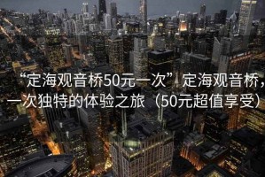 “定海觀音橋50元一次”定海觀音橋，一次獨特的體驗之旅（50元超值享受）