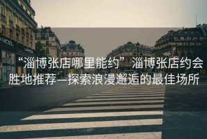 “淄博張店哪里能約”淄博張店約會勝地推薦—探索浪漫邂逅的最佳場所