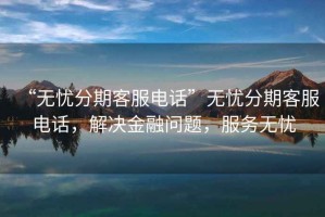 “無憂分期客服電話”無憂分期客服電話，解決金融問題，服務無憂