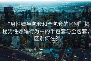 “男性嫖半包套和全包套的區別”揭秘男性嫖娼行為中的半包套與全包套，區別何在？