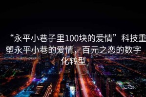“永平小巷子里100塊的愛(ài)情”科技重塑永平小巷的愛(ài)情，百元之戀的數(shù)字化轉(zhuǎn)型