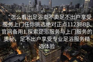 “怎么看出足浴賣不賣足不出戶享受服務(wù)上門任你挑選絕對正點(diǎn)1123BBB.官網(wǎng)備用1.探索足浴服務(wù)與上門服務(wù)的奧秘，足不出戶享受專業(yè)足浴服務(wù)精選體驗