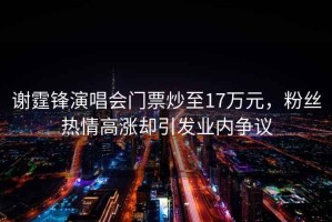謝霆鋒演唱會(huì)門(mén)票炒至17萬(wàn)元，粉絲熱情高漲卻引發(fā)業(yè)內(nèi)爭(zhēng)議