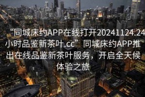 “同城床約APP在線打開(kāi)20241124.24小時(shí)品鑒新茶葉.cc”同城床約APP推出在線品鑒新茶葉服務(wù)，開(kāi)啟全天候體驗(yàn)之旅