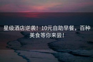 星級(jí)酒店逆襲！10元自助早餐，百種美食等你來嘗！