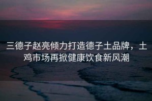 三德子趙亮傾力打造德子土品牌，土雞市場(chǎng)再掀健康飲食新風(fēng)潮