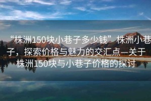 “株洲150塊小巷子多少錢”株洲小巷子，探索價格與魅力的交匯點—關于株洲150塊與小巷子價格的探討