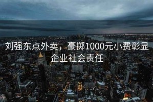 劉強(qiáng)東點外賣，豪擲1000元小費(fèi)彰顯企業(yè)社會責(zé)任