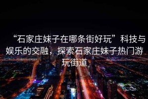 “石家莊妹子在哪條街好玩”科技與娛樂的交融，探索石家莊妹子熱門游玩街道