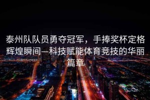 泰州隊(duì)隊(duì)員勇奪冠軍，手捧獎(jiǎng)杯定格輝煌瞬間—科技賦能體育競(jìng)技的華麗篇章