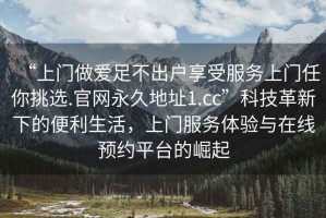 “上門做愛足不出戶享受服務(wù)上門任你挑選.官網(wǎng)永久地址1.cc”科技革新下的便利生活，上門服務(wù)體驗與在線預(yù)約平臺的崛起