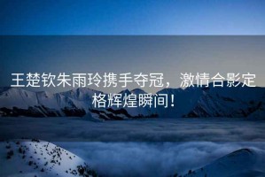 王楚欽朱雨玲攜手奪冠，激情合影定格輝煌瞬間！