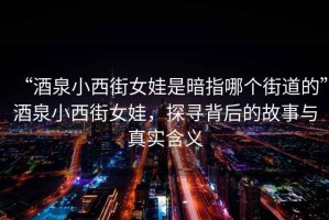 “酒泉小西街女娃是暗指哪個街道的”酒泉小西街女娃，探尋背后的故事與真實含義