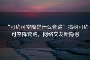 “可約可空降是什么套路”揭秘可約可空降套路，網(wǎng)絡(luò)交友新隱患