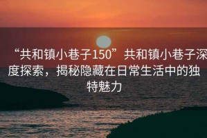 “共和鎮小巷子150”共和鎮小巷子深度探索，揭秘隱藏在日常生活中的獨特魅力