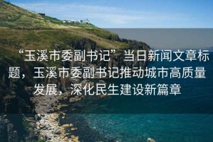 “玉溪市委副書記”當日新聞文章標題，玉溪市委副書記推動城市高質量發展，深化民生建設新篇章