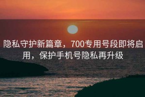 隱私守護新篇章，700專用號段即將啟用，保護手機號隱私再升級