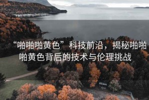“啪啪啪黃色”科技前沿，揭秘啪啪啪黃色背后的技術與倫理挑戰