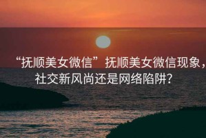 “撫順美女微信”撫順美女微信現象，社交新風尚還是網絡陷阱？