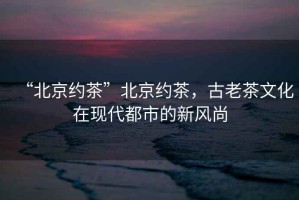 “北京約茶”北京約茶，古老茶文化在現(xiàn)代都市的新風尚