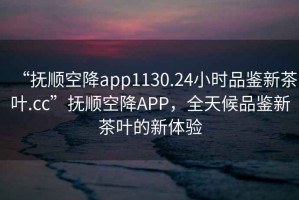 “撫順空降app1130.24小時(shí)品鑒新茶葉.cc”撫順空降A(chǔ)PP，全天候品鑒新茶葉的新體驗(yàn)