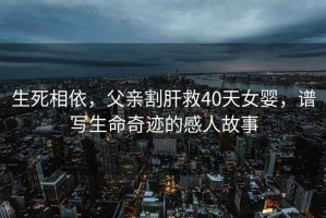 生死相依，父親割肝救40天女嬰，譜寫生命奇跡的感人故事