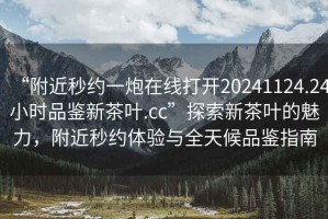 “附近秒約一炮在線打開20241124.24小時品鑒新茶葉.cc”探索新茶葉的魅力，附近秒約體驗與全天候品鑒指南