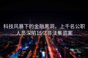 科技風暴下的金融黑洞，上千名公職人員深陷15億非法集資案