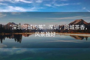 “深圳同城約茶”深圳，同城茶香，風景獨好