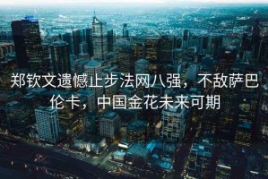 鄭欽文遺憾止步法網八強，不敵薩巴倫卡，中國金花未來可期