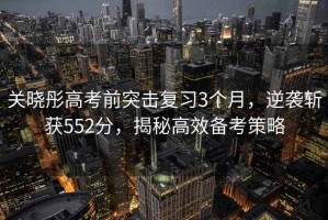 關(guān)曉彤高考前突擊復(fù)習(xí)3個月，逆襲斬獲552分，揭秘高效備考策略